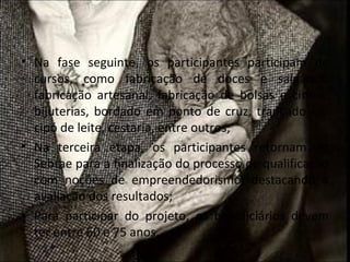 • Na fase seguinte, os participantes participam de
  cursos, como fabricação de doces e salgados,
  fabricação artesanal, fabricação de bolsas e cintos,
  bijuterias, bordado em ponto de cruz, trançado em
  cipó de leite, cestaria, entre outros;
• Na terceira etapa, os participantes retornam ao
  Sebrae para a finalização do processo de qualificação
  com noções de empreendedorismo, destacando a
  avaliação dos resultados;
• Para participar do projeto, os beneficiários devem
  ter entre 60 e 75 anos.
 