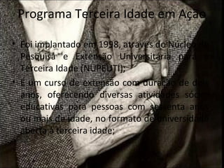 Programa Terceira Idade em Ação

• Foi implantado em 1998, através do Núcleo de
  Pesquisa e Extensão Universitária para a
  Terceira Idade (NUPEUTI);
• É um curso de extensão com duração de dois
  anos, oferecendo diversas atividades sócio-
  educativas para pessoas com sessenta anos
  ou mais de idade, no formato de universidade
  aberta à terceira idade;
 