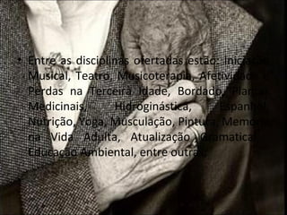 • Entre as disciplinas ofertadas estão: Iniciação
  Musical, Teatro, Musicoterapia, Afetividade e
  Perdas na Terceira Idade, Bordado, Plantas
  Medicinais,      Hidroginástica,     Espanhol,
  Nutrição, Yoga, Musculação, Pintura, Memória
  na Vida Adulta, Atualização Gramatical,
  Educação Ambiental, entre outras;
 