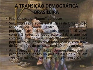 A TRANSIÇÃO DEMOGRÁFICA
            BRASILEIRA
• Final do século: “boom” de idosos.
• Segundo as projeções estatísticas da Organização
  Mundial da Saúde, entre 1950 e 2025, a
  população de idosos no país crescerá 16 vezes
  contra 5 vezes da população total, o que nos
  colocará em termos absolutos como a sexta
  população de idosos do mundo, isto é, com mais
  de 32 milhões de pessoas com 60 anos ou mais.
• As projeções estatísticas demonstram que a
  proporção de idosos no país passará de 7,3% em
  1991 (11 milhões) para cerca de 15% em 2025.
 