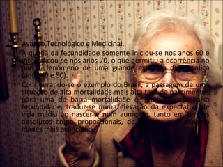 • Avanço Tecnológico e Medicinal.
• A queda da fecundidade somente iniciou-se nos anos 60 e
  intensificou-se nos anos 70, o que permitiu a ocorrência no
  país o fenômeno de uma grande explosão demográfica
  (anos 40 e 50).
• Considerando-se o exemplo do Brasil, a passagem de uma
  situação de alta mortalidade mais alta taxa de nascimentos
  para uma de baixa mortalidade e, gradualmente baixa
  fecundidade, traduz-se numa elevação da expectativa de
  vida média ao nascer e num aumento, tanto em termos
  absolutos como proporcionais, de pessoas que atingem
  idades mais avançadas.
 