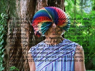 • No início do século (1900) a expectativa de vida
  ao nascimento era de 33,7 anos. Para um
  brasileiro nascido durante a segunda guerra
  mundial era de apenas 39 anos. Em 1950 já
  aumentou para 43,2 anos. Em 1960, a
  expectativa de vida ao nascimento era de 55,9
  anos, com um aumento de 12 anos em uma
  década. De 1960 para 1980 aumentou para 63,4
  anos, isto é, 7,5 anos em duas décadas. De 1980
  para 2000 um aumento em torno de 5 anos, um
  brasileiro ao nascer esperará viver 68,5 anos. De
  2000 para 2025 deverá haver um aumento de 3,5
  anos.
 