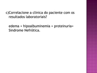 c)Correlacione a clinica do paciente com os
  resultados laboratoriais?

 edema + hipoalbuminemia + proteinuria=
 Sindrome Nefrótica.
 