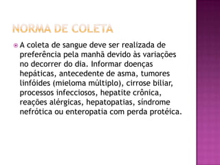 A  coleta de sangue deve ser realizada de
 preferência pela manhã devido às variações
 no decorrer do dia. Informar doenças
 hepáticas, antecedente de asma, tumores
 linfóides (mieloma múltiplo), cirrose biliar,
 processos infecciosos, hepatite crônica,
 reações alérgicas, hepatopatias, síndrome
 nefrótica ou enteropatia com perda protéica.
 