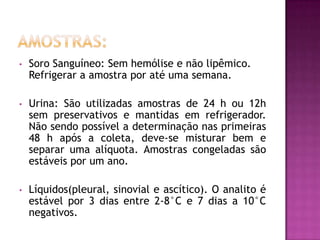 •   Soro Sanguíneo: Sem hemólise e não lipêmico.
    Refrigerar a amostra por até uma semana.

•   Urina: São utilizadas amostras de 24 h ou 12h
    sem preservativos e mantidas em refrigerador.
    Não sendo possível a determinação nas primeiras
    48 h após a coleta, deve-se misturar bem e
    separar uma alíquota. Amostras congeladas são
    estáveis por um ano.

•   Líquidos(pleural, sinovial e ascítico). O analito é
    estável por 3 dias entre 2-8°C e 7 dias a 10°C
    negativos.
 