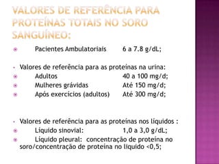         Pacientes Ambulatoriais       6 a 7.8 g/dL;

•   Valores de referência para as proteínas na urina:
        Adultos                      40 a 100 mg/d;
        Mulheres grávidas            Até 150 mg/d;
        Após exercícios (adultos)    Até 300 mg/d;



•   Valores de referência para as proteínas nos líquidos :
        Líquido sinovial:            1,0 a 3,0 g/dL;
        Líquido pleural: concentração de proteína no
    soro/concentração de proteína no liquido <0,5;
 