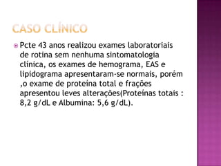  Pcte 43 anos realizou exames laboratoriais
 de rotina sem nenhuma sintomatologia
 clínica, os exames de hemograma, EAS e
 lipidograma apresentaram-se normais, porém
 ,o exame de proteína total e frações
 apresentou leves alterações(Proteínas totais :
 8,2 g/dL e Albumina: 5,6 g/dL).
 