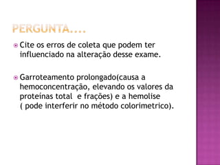  Citeos erros de coleta que podem ter
 influenciado na alteração desse exame.

 Garroteamento   prolongado(causa a
 hemoconcentração, elevando os valores da
 proteínas total e frações) e a hemolise
 ( pode interferir no método colorimetrico).
 