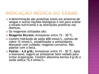    A determinação das proteínas totais em amostras de
    sangue e outros líquidos biológicos é útil para avaliar
    o estado nutricional e as alterações protéicas nas
    doenças.
   Os reagentes utilizados são:
   Reagente Biureto: Armazenar entre 15 - 30 ºC.
   Contém hidróxido de sódio 600 mmol/L, sulfato de
    cobre 12 mmol/L, estabilizador e antioxidante.
    Manusear com cuidado; reagente corrosivo. Não
    pipetar com a boca.
   Padrão - 4,0 g/dL; Armazenar entre 15 - 30 ºC. Após
    o manuseio, sugere-se armazenar bem vedado para
    evitar evaporação. Contém albumina bovina 4 g/dL e
    azida sódica 15,4 mmol/L.
 