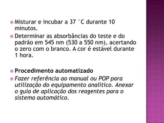  Misturar   e incubar a 37 °C durante 10
  minutos.
 Determinar as absorbâncias do teste e do
  padrão em 545 nm (530 a 550 nm), acertando
  o zero com o branco. A cor é estável durante
  1 hora.

 Procedimento   automatizado
 Fazer referência ao manual ou POP para
  utilização do equipamento analítico. Anexar
  o guia de aplicação dos reagentes para o
  sistema automático.
 
