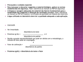    Precauções e cuidados especiais
   Para manusear e descartar reagentes e material biológico, aplicar as normas
    estabelecidas de segurança. Fazer referência ao manual ou POP de segurança.
   A limpeza e secagem adequadas do material são fatores fundamentais para a
    estabilidade dos reagentes e obtenção de resultados corretos. Fazer referência
    ao manual ou POP de limpeza e verificação da qualidade da limpeza dos materiais.
   A água utilizada no laboratório deve ter a qualidade adequada a cada aplicação.




   CÁLCULOS

   Ver linearidade.
                           Absorbância do teste
   Proteínas (g/dL) =    ________________________ x 4
                           Absorbância do padrão
   Devido a grande reprodutibilidade que pode ser obtida com a metodologia, o
    método do fator pode ser empregado.
                                      4
   Fator de calibração =         ________________________
                             Absorbância do padrão

   Proteínas (g/dL) = Absorbância do teste x Fator
 