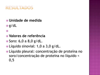  Unidade   de medida
 g/dL

 Valores de referência
 Soro: 6,0 a 8,0 g/dL.
 Líquido sinovial: 1,0 a 3,0 g/dL.
 Líquido pleural: concentração de proteína no
  soro/concentração de proteína no líquido <
  0,5
 