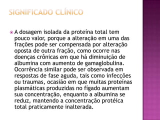 A dosagem isolada da proteína total tem
 pouco valor, porque a alteração em uma das
 frações pode ser compensada por alteração
 oposta de outra fração, como ocorre nas
 doenças crônicas em que há diminuição de
 albumina com aumento de gamaglobulina.
 Ocorrência similar pode ser observada em
 respostas de fase aguda, tais como infecções
 ou traumas, ocasião em que muitas proteínas
 plasmáticas produzidas no fígado aumentam
 sua concentração, enquanto a albumina se
 reduz, mantendo a concentração protéica
 total praticamente inalterada.
 
