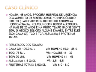    HOMEM, 48 ANOS, PROCURA HOSPITAL DE URGÊNCIA
    COM AUMENTO DA SENSIBILIDADE NO HIPOCÔNDRIO
    DIREITO ( LADO SUPERIOR DIREITO DO ABDOMEM)
    HEPATOMEGALIA. RELATA INGERIR BEBIDA ALCÓOLICA
    HÁ MAIS DE 20 ANOS E HÁ MUITO TEMPO NÃO SE SENTE
    BEM, O MÉDICO SOLICITA ALGUNS EXAMES, ENTRE ELES
    SÃO: GAMA GT, TGO E TGP, ALBUMINA E PROTEÍNAS
    TOTAIS.

   RESULTADOS DOS EXAMES:
   GAMA GT: 105,0 U/L        VR: HOMENS 15,0 – 85,0
   TGO: 78 U/L               VR: HOMENS 11 – 39
   TGP: 70 U/L                VR: HOMENS 11 – 45
   ALBUMINA: 1,5 G/DL         VR: 3,5 – 5,5
   PROTEÍNAS TOTAIS: 3,0G/DL      VR: 6,0 – 8,0
 