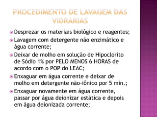  Desprezar  os materiais biológico e reagentes;
 Lavagem com detergente não enzimático e
  água corrente;
 Deixar de molho em solução de Hipoclorito
  de Sódio 1% por PELO MENOS 6 HORAS de
  acordo com o POP do LEAC;
 Enxaguar em água corrente e deixar de
  molho em detergente não-iônico por 5 min.;
 Enxaguar novamente em água corrente,
  passar por água deionizar estática e depois
  em água deionizada corrente;
 