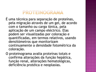 É uma técnica para separação de proteínas,
  pela migração através de um gel, de acordo
  com o tamanho ou carga iónica, pela
  aplicação de um campo eléctrico. Elas
  podem ser visualizadas por coloração e
  quantificadas, em termos relativos, usando
  densitómetros que monitorizam
  continuamente a densidade fotométrica da
  coloração.
O proteinograma avalia proteínas totais e
  confirma alterações da função hepática,
  função renal, alterações hematológicas,
  deficiência protéica e neoplasias.
 