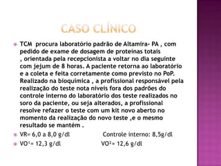    TCM procura laboratório padrão de Altamira- PA , com
    pedido de exame de dosagem de proteínas totais
    , orientada pela recepcionista a voltar no dia seguinte
    com jejum de 8 horas. A paciente retorna ao laboratório
    e a coleta e feita corretamente como previsto no PoP.
    Realizado na bioquímica , a profissional responsável pela
    realização do teste nota níveis fora dos padrões do
    controle interno do laboratório dos teste realizados no
    soro da paciente, ou seja alterados, a profissional
    resolve refazer o teste com um kit novo aberto no
    momento da realização do novo teste ,e o mesmo
    resultado se mantém .
   VR= 6,0 a 8,0 g/dl           Controle interno: 8,5g/dl
   VO¹= 12,3 g/dl               VO²= 12,6 g/dl
 