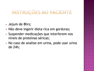    Jejum de 8hrs;
   Não deve ingerir dieta rica em gorduras;
   Suspender medicações que interferem nos
    níveis de proteínas séricas;
   No caso de analise em urina, pode usar urina
    de 24h;
 