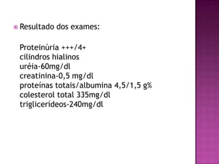  Resultado   dos exames:

 Proteinúria +++/4+
 cilindros hialinos
 uréia-60mg/dl
 creatinina-0,5 mg/dl
 proteínas totais/albumina 4,5/1,5 g%
 colesterol total 335mg/dl
 triglicerídeos-240mg/dl
 