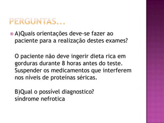  A)Quaisorientações deve-se fazer ao
 paciente para a realização destes exames?

 O paciente não deve ingerir dieta rica em
 gorduras durante 8 horas antes do teste.
 Suspender os medicamentos que interferem
 nos níveis de proteínas séricas.

 B)Qual o possível diagnostico?
 síndrome nefrotica
 