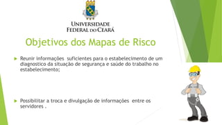 Objetivos dos Mapas de Risco
 Reunir informações suficientes para o estabelecimento de um
diagnostico da situação de segurança e saúde do trabalho no
estabelecimento;
 Possibilitar a troca e divulgação de informações entre os
servidores .
 