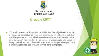 O que é CIPA?
 Comissão Interna de Prevenção de Acidentes. Seu objetivo é "observar
e relatar as condições de risco nos ambientes de trabalho e solicitar
medidas para reduzir até eliminar o riscos existentes e/ou neutralizar
os mesmos..." Sua missão é, portanto, a preservação da saúde e
integridade física dos trabalhadores e de todos os que interagem com
a empresa (aqueles que prestam serviço para a empresa).
 