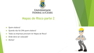 Mapas de Risco parte 2
 Quem elabora?
 Quando não há CIPA quem elabora?
 Todas as empresas precisam ter Mapas de Risco?
 Onde deve ser colocado?
 Multas?
 