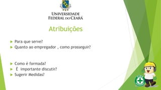 Atribuições
 Para que serve?
 Quanto ao empregador , como prosseguir?
 Como é formada?
 É importante discutir?
 Sugerir Medidas?
 