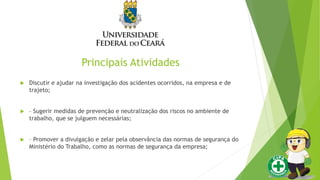 Principais Atividades
 Discutir e ajudar na investigação dos acidentes ocorridos, na empresa e de
trajeto;
 – Sugerir medidas de prevenção e neutralização dos riscos no ambiente de
trabalho, que se julguem necessárias;
 – Promover a divulgação e zelar pela observância das normas de segurança do
Ministério do Trabalho, como as normas de segurança da empresa;
 
