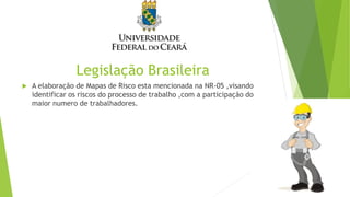 Legislação Brasileira
 A elaboração de Mapas de Risco esta mencionada na NR-05 ,visando
identificar os riscos do processo de trabalho ,com a participação do
maior numero de trabalhadores.
 