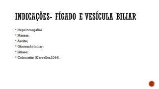 INDICAÇÕES- FÍGADO E VESÍCULA BILIAR
 Hepatomegalia?
 Massas;
 Ascite;
 Obstrução biliar;
 Litíase;
 Colecistite (Carvalho,2014).
 