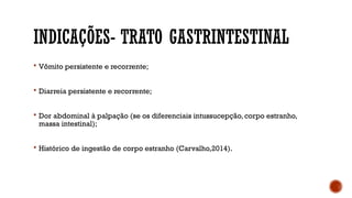 INDICAÇÕES- TRATO GASTRINTESTINAL
 Vômito persistente e recorrente;
 Diarreia persistente e recorrente;
 Dor abdominal à palpação (se os diferenciais intussucepção, corpo estranho,
massa intestinal);
 Histórico de ingestão de corpo estranho (Carvalho,2014).
 