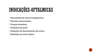 INDICAÇÕES-OFTALMICAS
 Opacidades de meios transparentes;
 Tumores intraoculares;
 Corpos estranhos;
 Avaliação da lente;
 Avaliação de descolamento de retina;
 Avaliação do nervo óptico.
 