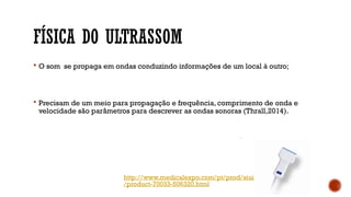 FÍSICA DO ULTRASSOM
 O som se propaga em ondas conduzindo informações de um local à outro;
 Precisam de um meio para propagação e frequência, comprimento de onda e
velocidade são parâmetros para descrever as ondas sonoras (Thrall,2014).
http://www.medicalexpo.com/pt/prod/siui
/product-70033-506320.html
 