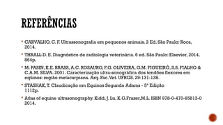 REFERÊNCIAS
 CARVALHO, C. F. Ultrassonografia em pequenos animais. 2 Ed. São Paulo: Roca,
2014.
 THRALL D. E. Diagnóstico de radiologia veterinária. 6 ed. São Paulo: Elsevier, 2014.
864p.
 M. PASIN, K.E. BRASS, A.C. ROSAURO, F.G. OLIVEIRA, G.M. FIGUEIRÓ, S.S. FIALHO &
C.A.M. SILVA. 2001. Caracterização ultra-sonográfica dos tendões flexores em
eqüinos: região metacarpiana. Arq. Fac.Vet. UFRGS. 29:131-138.
 STASHAK,T. Claudicação em Equinos Segundo Adams - 5ª Edição
1112p.
 Atlas of equine ultrasonography. Kidd, J. Lu, K.G.Frazer,M.L. ISBN 978-0-470-65813-0
2014.
 
