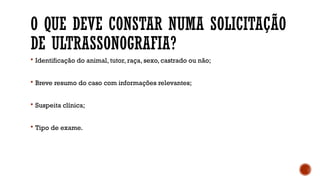 O QUE DEVE CONSTAR NUMA SOLICITAÇÃO
DE ULTRASSONOGRAFIA?
 Identificação do animal, tutor, raça, sexo, castrado ou não;
 Breve resumo do caso com informações relevantes;
 Suspeita clínica;
 Tipo de exame.
 