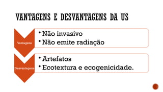 VANTAGENS E DESVANTAGENS DA US
Vantagens
• Não invasivo
• Não emite radiação
Desvantagens
• Artefatos
• Ecotextura e ecogenicidade.
 