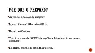 POR QUE O PREPARO?
 Ar produz artefatos de imagem;
 Jejum 12 horas * (Carvalho, 2014);
 Uso do antifisético;
 Tricotomia ampla: 10º EIC até o púbis e lateralmente, na mesma
extensão;
 Se animal grande ou agitado, 2 tutores.
 
