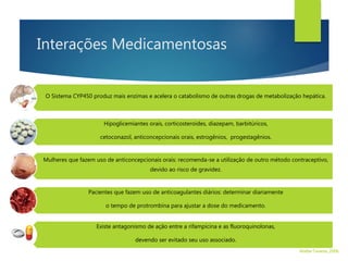 Interações Medicamentosas
O Sistema CYP450 produz mais enzimas e acelera o catabolismo de outras drogas de metabolização hepática.
Hipoglicemiantes orais, corticosteroides, diazepam, barbitúricos,
cetoconazol, anticoncepcionais orais, estrogênios, progestagênios.
Mulheres que fazem uso de anticoncepcionais orais: recomenda-se a utilização de outro método contraceptivo,
devido ao risco de gravidez.
Pacientes que fazem uso de anticoagulantes diários: determinar diariamente
o tempo de protrombina para ajustar a dose do medicamento.
Existe antagonismo de ação entre a rifampicina e as fluoroquinolonas,
devendo ser evitado seu uso associado.
Walter Tavares, 2006.
 