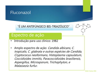 Fluconazol
Espectro de ação
• Introdução para uso clínico: 1982
• Amplo espectro de ação: Candida albicans, C.
tropicalis, C. glabrata e outras espécies de Candida,
Cryptococus neoformans, Histoplasma capsulatum,
Coccidioides immitis, Paracoccidioides brasiliensis,
Aspergillus, Microsporum, Trichophyton, e
Malassezia furfur.
“É UM ANTIFÚNGICO BIS-TRIAZÓLICO”
Walter Tavares, 2006.
 