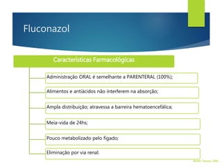 Características Farmacológicas
Administração ORAL é semelhante a PARENTERAL (100%);
Alimentos e antiácidos não interferem na absorção;
Ampla distribuição; atravessa a barreira hematoencefálica;
Meia-vida de 24hs;
Pouco metabolizado pelo fígado;
Eliminação por via renal.
Walter Tavares, 2006.
Fluconazol
 