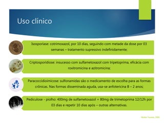 Uso clínico
Isosporíase: cotrimoxazol, por 10 dias, seguindo com metade da dose por 03
semanas – tratamento supressivo indefinidamente;
Criptosporidiose: insucesso com sulfametoxazol com tripetoprima, eficácia com
roxitromicina e azitromicina;
Paracoccidioimicose: sulfonamidas são o medicamento de escolha para as formas
crônicas. Nas formas disseminada aguda, usa-se anfotericina B – 2 anos;
Pediculose - piolho: 400mg de sulfametoxazol + 80mg de trimetoprima 12/12h por
03 dias e repetir 10 dias após – outras alternativas.
Walter Tavares, 2006.
 