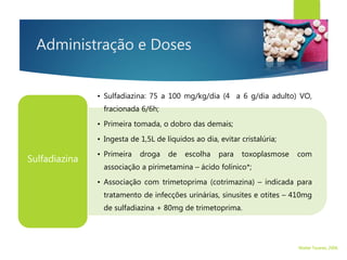 Administração e Doses
• Sulfadiazina: 75 a 100 mg/kg/dia (4 a 6 g/dia adulto) VO,
fracionada 6/6h;
• Primeira tomada, o dobro das demais;
• Ingesta de 1,5L de líquidos ao dia, evitar cristalúria;
• Primeira droga de escolha para toxoplasmose com
associação a pirimetamina – ácido folínico*;
• Associação com trimetoprima (cotrimazina) – indicada para
tratamento de infecções urinárias, sinusites e otites – 410mg
de sulfadiazina + 80mg de trimetoprima.
Sulfadiazina
Walter Tavares, 2006.
 
