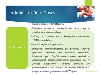 Administração e Doses
• Sulfametroxazol + trimetoprima;
• Infecções bacterianas, paracoccioidomicose e droga de
escolha para pneumocistose;
• 800mg de sulfametoxazol + 160mg de trimetoprima,
12/12h, em adultos;
• Administração oral e parenteral;
• Indicações: meningoencefalite por bactérias sensíveis;
gonorreia; pacientes com implantes ortopédicos
infectados por Staphylococcus aureus sensível a
clotrimoxazol; paracoccioidomicose; pneumonia por P.
jiroveci; toxoplasmose cerebral; profilaxia de
pneumocistose e toxo cerebral; uso profilático de recaídas
em paciente com granulomatose de Wegener.
Cotrimoxazol
Walter Tavares, 2006.
 