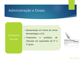 Administração e Doses
• Apresentação em forma de creme
dermatológico a 1%;
• Tratamento e profilaxia de
infecções em queimados de 2º e
3º graus.
Sulfadiazina
de prata
Walter Tavares, 2006.
 