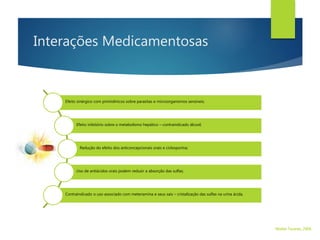 Interações Medicamentosas
Efeito sinérgico com pirimidínicos sobre parasitas e microorganismos sensíveis;
Efeito inibitório sobre o metabolismo hepático – contraindicado álcool;
Redução do efeito dos anticoncepcionais orais e ciclosporina;
Uso de antiácidos orais podem reduzir a absorção das sulfas;
Contraindicado o uso associado com metenamina e seus sais – cristalização das sulfas na urina ácida.
Walter Tavares, 2006.
 