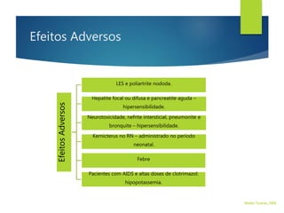 Efeitos Adversos
EfeitosAdversos
LES e poliartrite nododa.
Hepatite focal ou difusa e pancreatite aguda –
hipersensibilidade.
Neurotoxicidade, nefrite intersticial, pneumonite e
bronquite – hipersensibilidade.
Kernicterus no RN – administrado no período
neonatal.
Febre
Pacientes com AIDS e altas doses de clotrimazol:
hipopotassemia.
Walter Tavares, 2006.
 