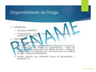 Disponibilidade da Droga
 Sulfadiazina:
 Faz parte da RENAME;
 Comercializada como: Suladrin® e Sulfadiazina®, em
comprimidos de 500mg.
 Cotrimoxazol:
 Faz parte do RENAME;
 Comercializado como: Sulfametoxazil TrimetoprimaG e Bactrim®,
em comprimidos de 400mg de sulfametoxazol + 80mg de
trimetoprima, em suspensão com 200mg de sulfa + 40mg de
trimetoprima e em ampolas com 5 mL para uso IV com 400mg
de sulfa + 80mg de trimetoprima;
 Existem similares com diferentes formas de apresentação –
proporção 5:1.
Walter Tavares, 2006.
 