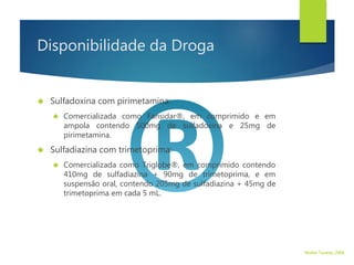 Disponibilidade da Droga
 Sulfadoxina com pirimetamina:
 Comercializada como Fansidar®, em comprimido e em
ampola contendo 500mg de sulfadoxina e 25mg de
pirimetamina.
 Sulfadiazina com trimetoprima:
 Comercializada como Triglobe®, em comprimido contendo
410mg de sulfadiazina + 90mg de trimetoprima, e em
suspensão oral, contendo 205mg de sulfadiazina + 45mg de
trimetoprima em cada 5 mL.
Walter Tavares, 2006.
 
