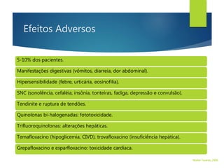 Efeitos Adversos
5-10% dos pacientes.
Manifestações digestivas (vômitos, diarreia, dor abdominal).
Hipersensibilidade (febre, urticária, eosinofilia).
SNC (sonolência, cefaléia, insônia, tonteiras, fadiga, depressão e convulsão).
Tendinite e ruptura de tendões.
Quinolonas bi-halogenadas: fototoxicidade.
Trifluoroquinolonas: alterações hepáticas.
Temafloxacino (hipoglicemia, CIVD), trovafloxacino (insuficiência hepática).
Grepafloxacino e esparfloxacino: toxicidade cardíaca.
Walter Tavares, 2006.
 